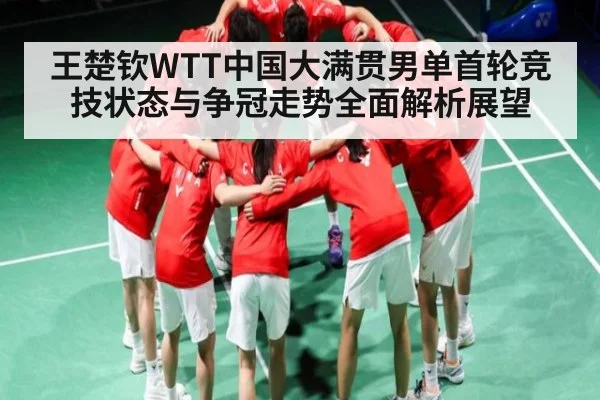 王楚钦WTT中国大满贯男单首轮竞技状态与争冠走势全面解析展望