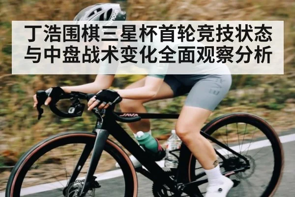 丁浩围棋三星杯首轮竞技状态与中盘战术变化全面观察分析