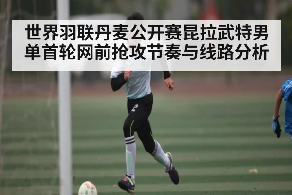 世界羽联丹麦公开赛昆拉武特男单首轮网前抢攻节奏与线路分析