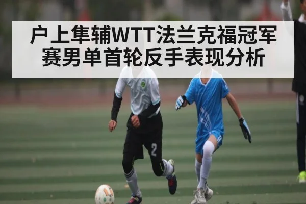 户上隼辅WTT法兰克福冠军赛男单首轮反手表现分析