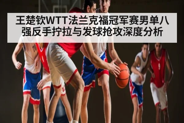 王楚钦WTT法兰克福冠军赛男单八强反手拧拉与发球抢攻深度分析