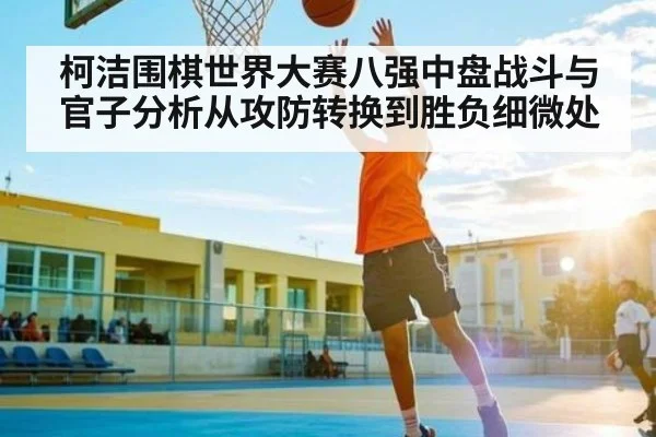 柯洁围棋世界大赛八强中盘战斗与官子分析从攻防转换到胜负细微处