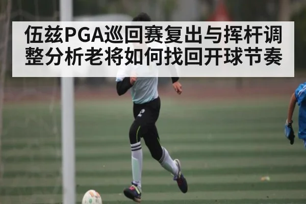 伍兹PGA巡回赛复出与挥杆调整分析老将如何找回开球节奏